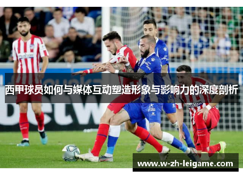西甲球员如何与媒体互动塑造形象与影响力的深度剖析