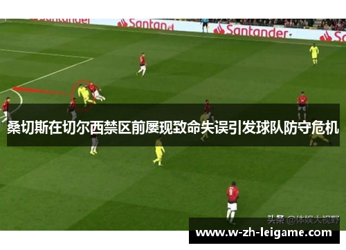 桑切斯在切尔西禁区前屡现致命失误引发球队防守危机