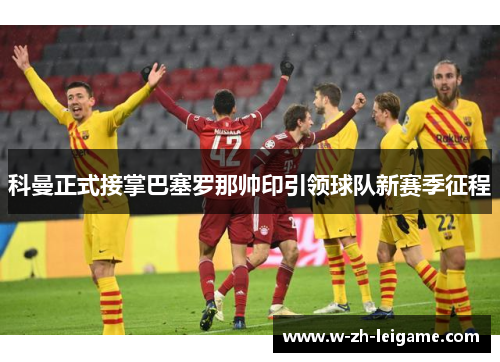 科曼正式接掌巴塞罗那帅印引领球队新赛季征程