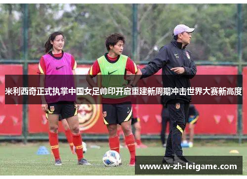 米利西奇正式执掌中国女足帅印开启重建新周期冲击世界大赛新高度
