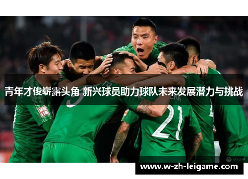 青年才俊崭露头角 新兴球员助力球队未来发展潜力与挑战