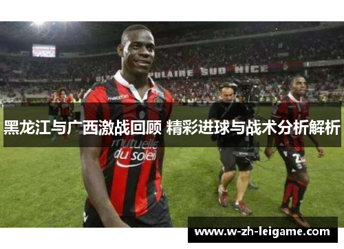 黑龙江与广西激战回顾 精彩进球与战术分析解析